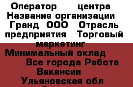 Оператор Call-центра › Название организации ­ Гранд, ООО › Отрасль предприятия ­ Торговый маркетинг › Минимальный оклад ­ 30 000 - Все города Работа » Вакансии   . Ульяновская обл.,Барыш г.